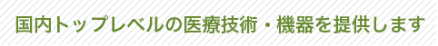 国内トップレベルの医療技術・機器を提供します
