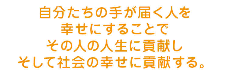 自分たちの手が届く人を幸せにすることでその人の人生に貢献しそして社会の幸せに貢献する。