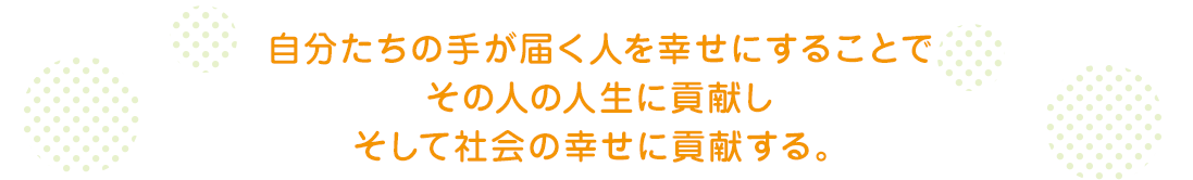 自分たちの手が届く人を幸せにすることでその人の人生に貢献しそして社会の幸せに貢献する。