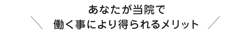 あなたが当院で働く事により得られるメリット