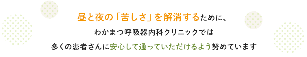 昼と夜の「苦しさ」を解消するために、 わかまつ呼吸器内科クリニックでは 多くの患者さんに安心して通っていただけるよう努めています。